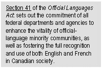 Text Box: Section 41 of the Official Languages Act: sets out the commitment of all federal departments and agencies to enhance the vitality of official-language minority communities, as well as fostering the full recognition and use of both English and French in Canadian society.