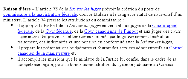 Text Box: Raison d'être – L'article 73 de la Loi sur les juges prévoit la création du poste de commissaire à la magistrature fédérale, dont le titulaire a le rang et le statut de sous chef d'un ministère. L'article 74 précise les attributions du commissaire.