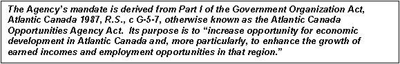 Text Box: The Agency's mandate is derived from Part I of the Government Organization Act, Atlantic Canada 1987, R.S., c G-5-7, otherwise known as the Atlantic Canada Opportunities Agency Act.  Its purpose is to increase opportunity for economic development in Atlantic Canada and, more particularly, to enhance the growth of earned incomes and employment opportunities in that region.